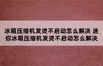 冰箱压缩机发烫不启动怎么解决 迷你冰箱压缩机发烫不启动怎么解决